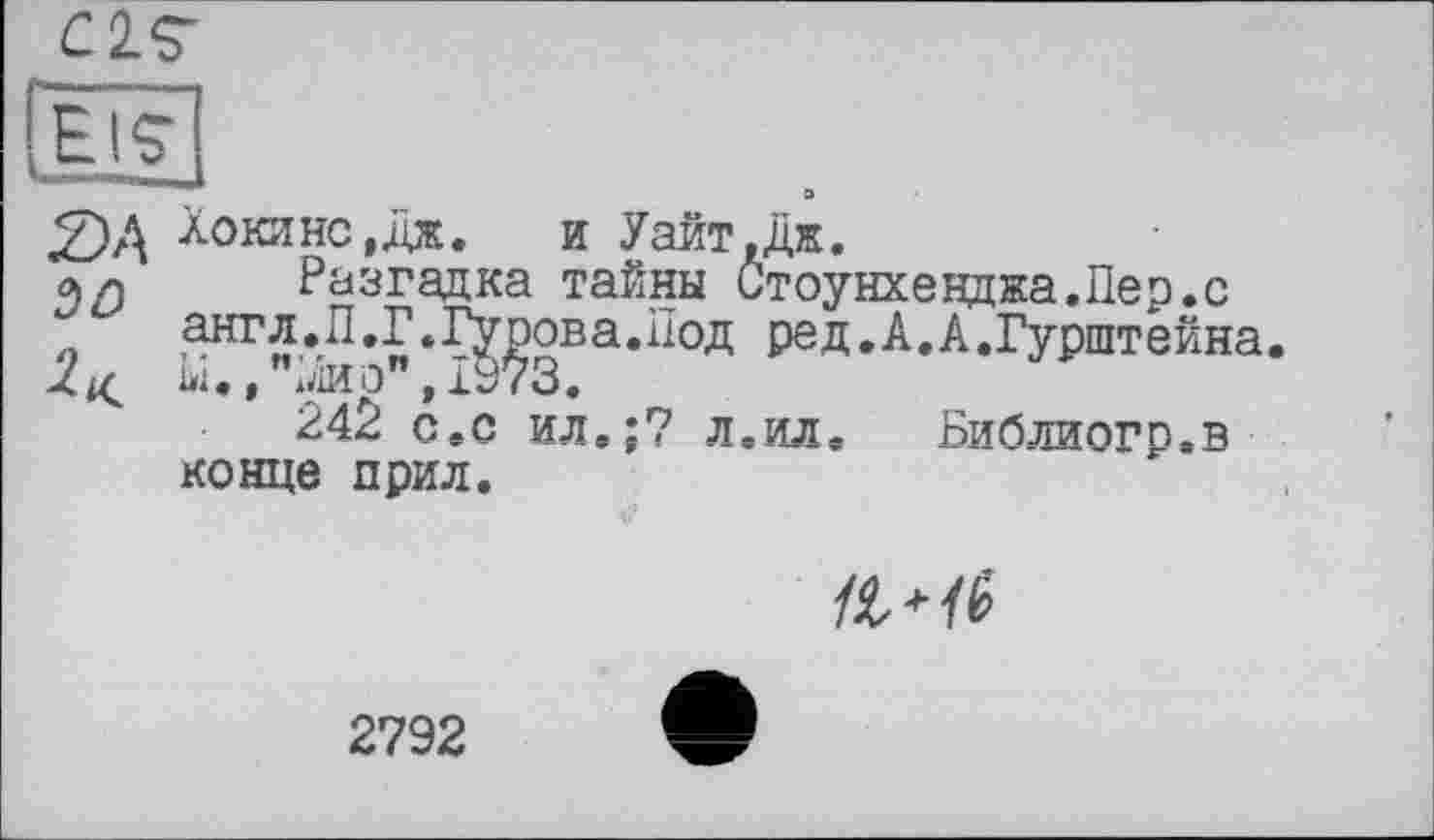 ﻿£2£
EIS' —*	о
£>А Хокинс,дід.	и Уайт,Дж.
л л Разгадка тайны Стоунхенджа.Пер.с англ.П.Г.Гурова.Под ред.А.А.Гурштейна.
2^ ы., "лир", 1973.
242 с.с ил.;7 л.ил.	Библиогп.в
конце прил.

2792